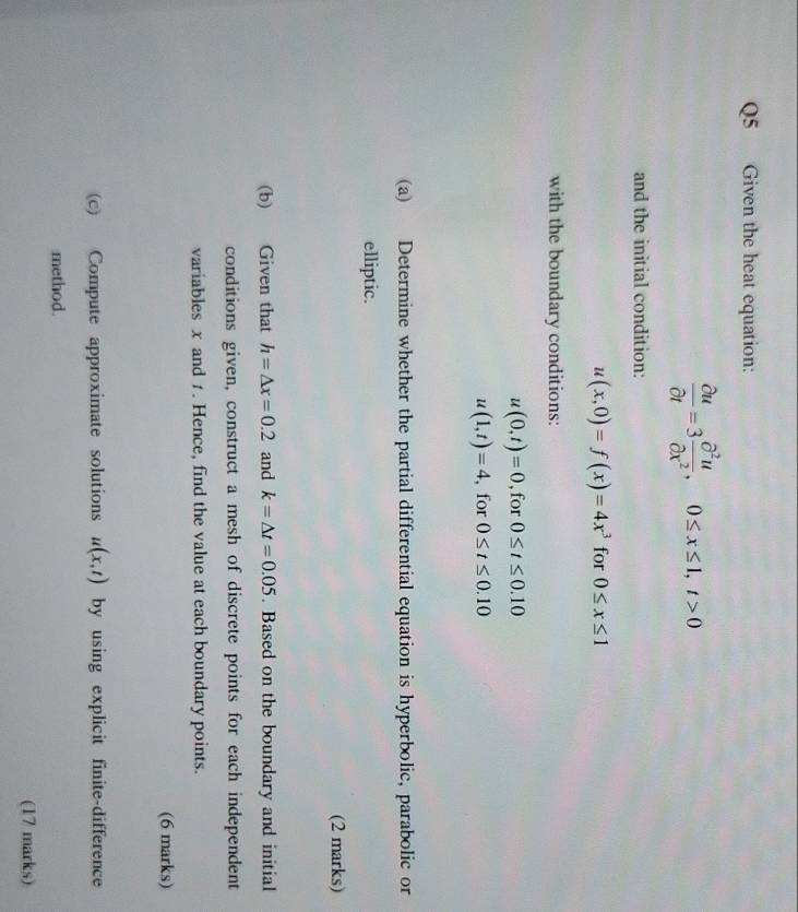 Given the heat equation:
 partial u/partial t =3 partial^2u/partial x^2 , 0≤ x≤ 1, t>0
and the initial condition:
u(x,0)=f(x)=4x^3 for 0≤ x≤ 1
with the boundary conditions:
u(0,t)=0 , for 0≤ t≤ 0.10
u(1,t)=4 , for 0≤ t≤ 0.10
(a) Determine whether the partial differential equation is hyperbolic, parabolic or 
elliptic. 
(2 marks) 
(b) Given that h=△ x=0.2 and k=△ t=0.05. Based on the boundary and initial 
conditions given, construct a mesh of discrete points for each independent 
variables x and 1. Hence, find the value at each boundary points. 
(6 marks) 
(c) Compute approximate solutions u(x,t) by using explicit finite-difference 
method. 
(17 marks)