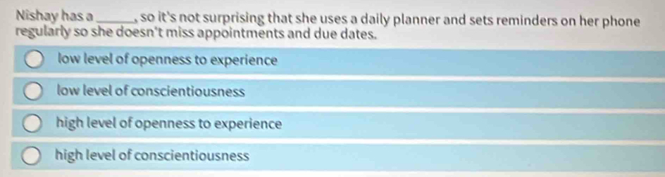 Nishay has a_ , so it's not surprising that she uses a daily planner and sets reminders on her phone 
regularly so she doesn't miss appointments and due dates.
low level of openness to experience
low level of conscientiousness
high level of openness to experience
high level of conscientiousness