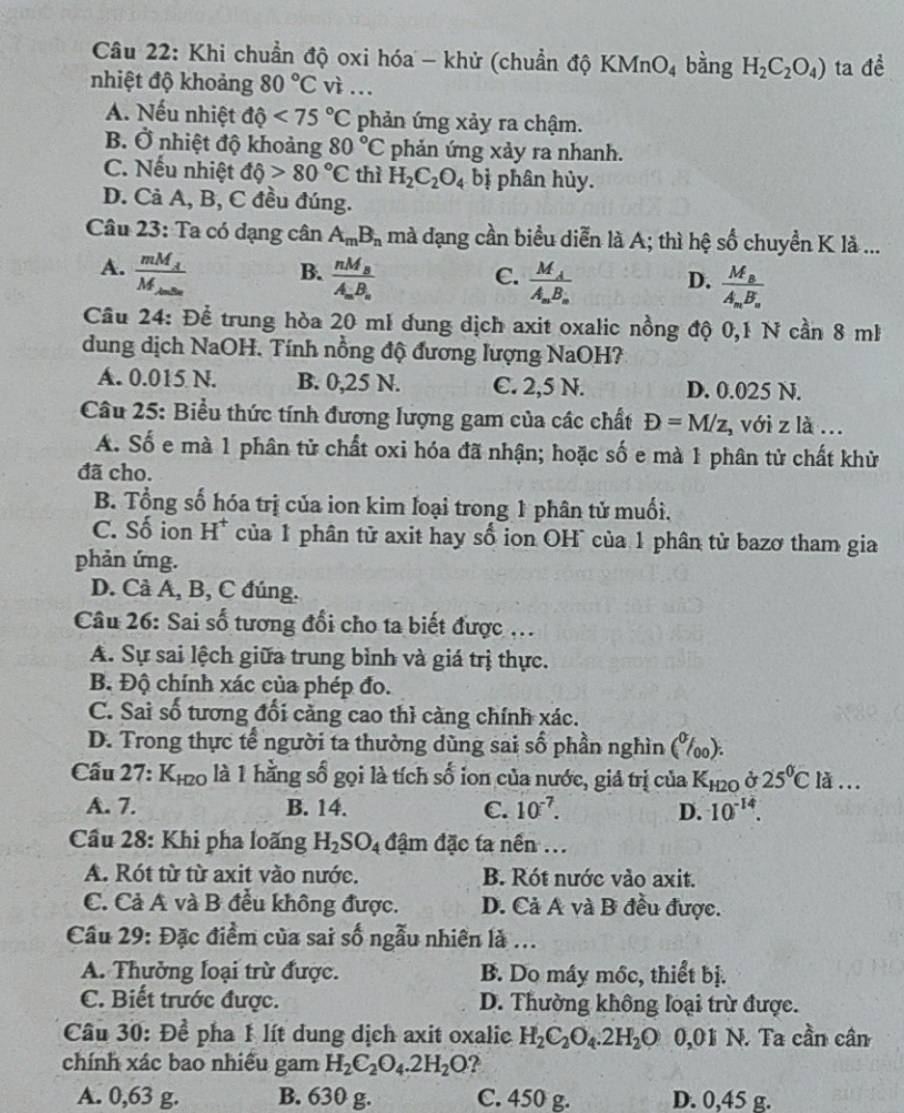 Khi chuẩn độ oxi hóa - khử (chuẩn độ KMnO_4 bàng H_2C_2O_4) ta de^(frac 1)e
nhiệt độ khoảng 80°C vì ...
A. Nếu nhiệt dhat q<75°C phản ứng xảy ra chậm.
B. Ở nhiệt độ khoảng 80°C phản ứng xảy ra nhanh.
C. Nếu nhiệt dhat o>80°C thì H_2C_2O_4 bị phân hủy.
D. Cả A, B, C đều đúng.
Câu 23: Ta có dạng cân A_mB_n mà đạng cần biểu diễn là A; thì hệ số chuyển K là ...
A. frac mM_AM_AmBaendarray  frac nM_BA_mB_n
B.
C. frac M_AA_mB_n frac M_BA_mB_n
D.
Câu 24: Để trung hòa 20 mề dung dịch axit oxalic nồng độ 0,1 N cần 8 mh
dung dịch NaOH. Tính nồng độ đương lượng NaOH?
A. 0.015 N. B. 0,25 N. C. 2,5 N. D. 0.025 N.
Câu 25: Biểu thức tính đương lượng gam của các chất D=M/z , với z là ...
A. Số e mà 1 phân tử chất oxi hóa đã nhận; hoặc số e mà 1 phân tử chất khử
đã cho.
B. Tổng số hóa trị của ion kim loại trong 1 phân tử muối.
C. Số ion H* của 1 phân tử axit hay số ion OH¯ của 1 phân tử bazơ tham gia
phản ứng.
D. Cả A, B, C đúng.
Câu 26: Sai số tương đổi cho ta biết được ..
A. Sự sai lệch giữa trung bình và giá trị thực.
B. Độ chính xác của phép đo.
C. Sai số tương đổi cảng cao thì càng chính xác.
D. Trong thực tế người ta thường dùng sai số phần nghìn (%).
Cầu 27: K_H2O là 1 hằng số gọi là tích số ion của nước, giá trị của K₁₂0 ở 25^0Cla...
A. 7. B. 14. C. 10^(-7). D. 10^(-14).
Cầu 28: Khi pha loãng H_2SO_4 đậm đặc ta nền ...
A. Rót từ từ axit vào nước. B. Rót nước vào axit.
C. Cả A và B đều không được. D. Cả A và B đều được.
Cầu 29: Đặc điểm của sai số ngẫu nhiên là ...
A. Thưởng loại trừ được. B. Do máy mốc, thiết bị.
C. Biết trước được. D. Thường không loại trừ được.
Câu 30: Để pha 1 lít dung dịch axit oxalic H_2C_2O_4.2H_2O 0,01 N. Ta cần cân
chính xác bao nhiều gam H_2C_2O_4.2H_2O ?
A. 0,63 g. B. 630 g. C. 450 g. D. 0,45 g.