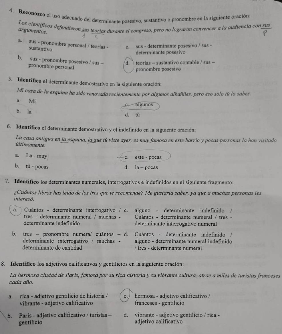 Reconozco el uso adecuado del determinante posesivo, sustantivo o pronombre en la siguiente oración:
Los científicos defendieron sus teorías durante el congreso, pero no lograron convencer a la audiencia con sus
argumentos. d
a. sus - pronombre personal / teorías - c. sus - determinante posesivo / sus -
sustantivo
determinante posesivo
b. sus - pronombre posesivo / sus -- d.  teorías - sustantivo contable / sus -
pronombre personal
pronombre posesivo
5. Identifico el determinante demostrativo en la siguiente oración:
Mi casa de la esquina ha sido renovada recientemente por algunos albañiles, pero eso solo tú lo sabes.
a. Mi
algunos
b. la
d. tú
6. Identifico el determinante demostrativo y el indefinido en la siguiente oración:
La casa antigua en la esquina, la que tú viste ayer, es muy famosa en este barrio y pocas personas la han visitado
últimamente.
a. La - muy c. este - pocas
b. tú - pocas d. la - pocas
7. Identifico los determinantes numerales, interrogativos e indefinidos en el siguiente fragmento:
¿Cuántos libros has leido de los tres que te recomendé? Me gustaría saber, ya que a muchas personas les
interesó.
a. Cuántos - determinante interrogativo / c. alguno - determinante indefinido
tres - determinante numeral / muchas -  Cuántos - determinante numeral / tres -
determinante indefinido determinante interrogativo numeral
b. tres − pronombre numera/ cuántos − d. Cuántos - determinante indefinido  
determinante interrogativo / muchas alguno - determinante numeral indefinido
determinante de cantidad / tres - determinante numeral
8. Identifico los adjetivos calificativos y gentilicios en la siguiente oración:
La hermosa ciudad de París, famosa por su rica historia y su vibrante cultura, atrae a miles de turistas franceses
cada año.
a. rica - adjetivo gentilicio de historia / c. hermosa - adjetivo calificativo /
vibrante - adjetivo calificativo franceses - gentilicio
b. París - adjetivo calificativo / turistas - d. vibrante - adjetivo gentilicio / rica -
gentilicio adjetivo calificativo