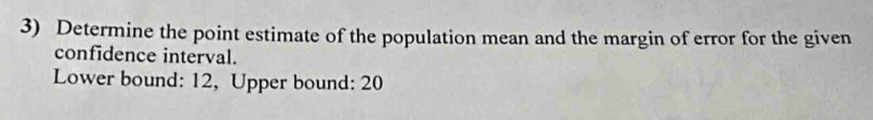 Determine the point estimate of the population mean and the margin of error for the given 
confidence interval. 
Lower bound: 12, Upper bound: 20