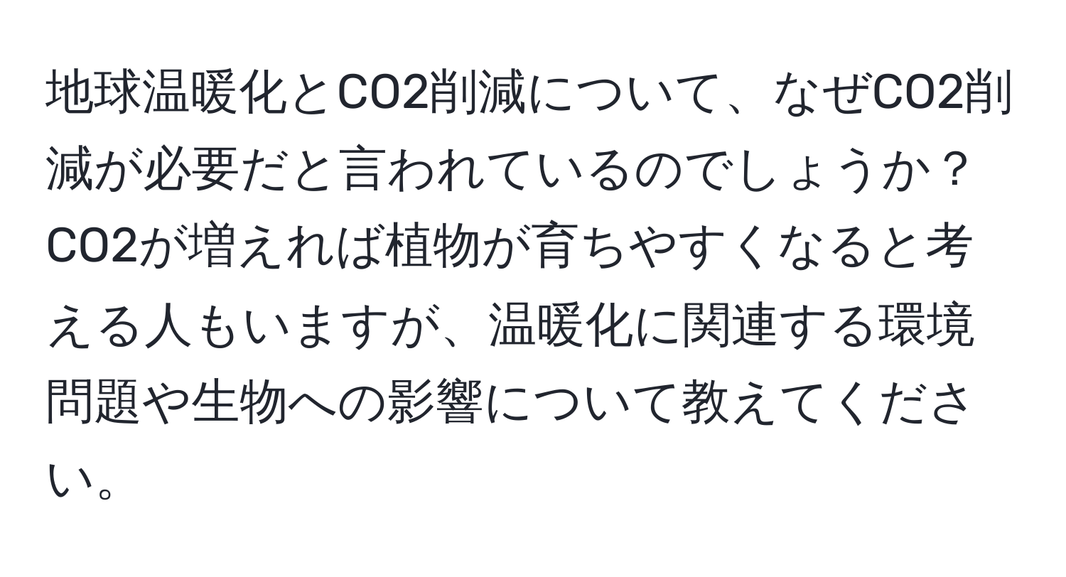 地球温暖化とCO2削減について、なぜCO2削減が必要だと言われているのでしょうか？CO2が増えれば植物が育ちやすくなると考える人もいますが、温暖化に関連する環境問題や生物への影響について教えてください。