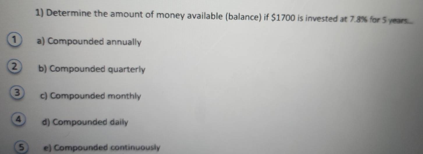 Determine the amount of money available (balance) if $1700 is invested at 7.8% for 5 years....
1 a) Compounded annually
2 b) Compounded quarterly
3 c) Compounded monthly
4 d) Compounded daily
5 e) Compounded continuously