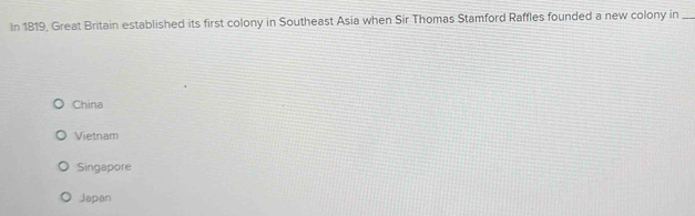 In 1819, Great Britain established its first colony in Southeast Asia when Sir Thomas Stamford Raffles founded a new colony in_
China
Vietnam
Singapore
Japan