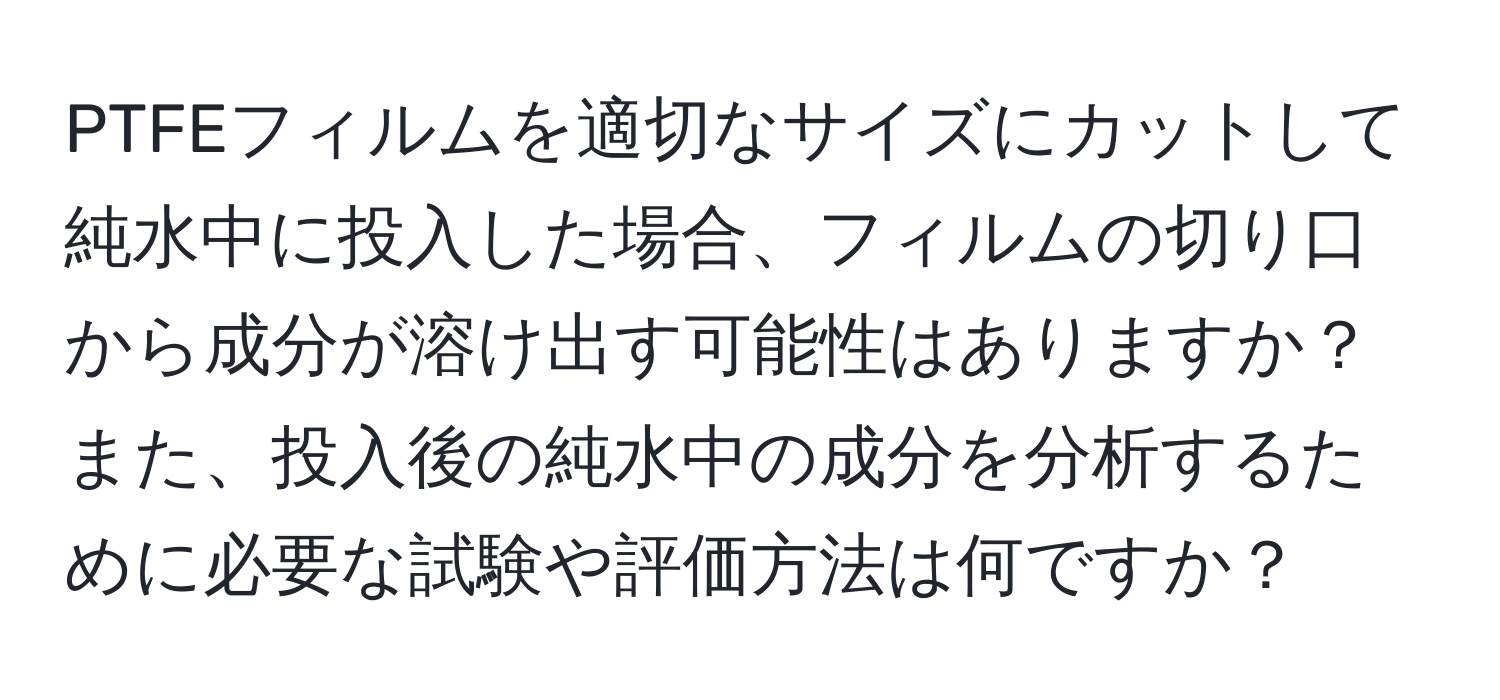 PTFEフィルムを適切なサイズにカットして純水中に投入した場合、フィルムの切り口から成分が溶け出す可能性はありますか？また、投入後の純水中の成分を分析するために必要な試験や評価方法は何ですか？