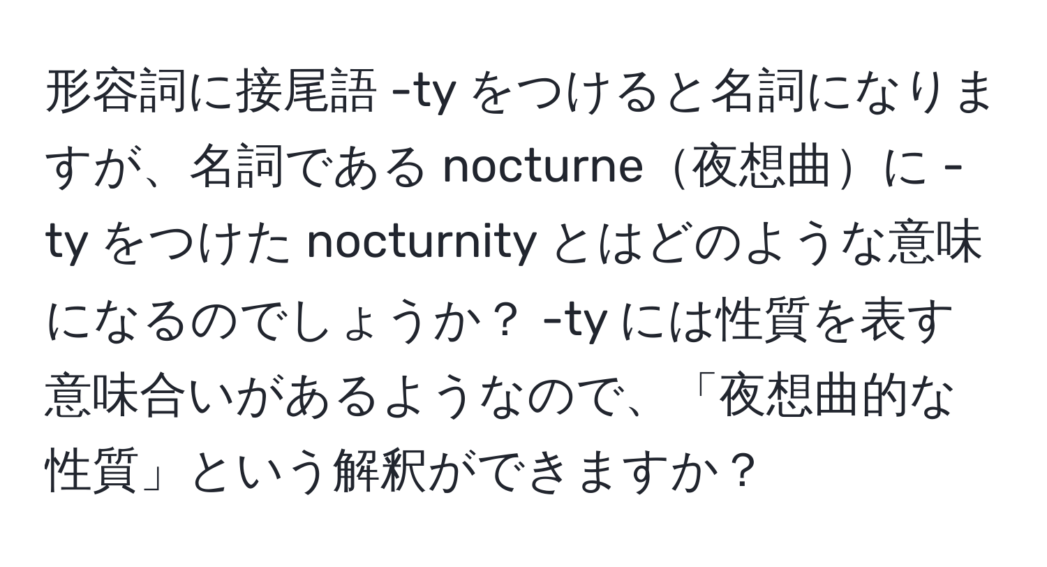 形容詞に接尾語 -ty をつけると名詞になりますが、名詞である nocturne夜想曲に -ty をつけた nocturnity とはどのような意味になるのでしょうか？ -ty には性質を表す意味合いがあるようなので、「夜想曲的な性質」という解釈ができますか？