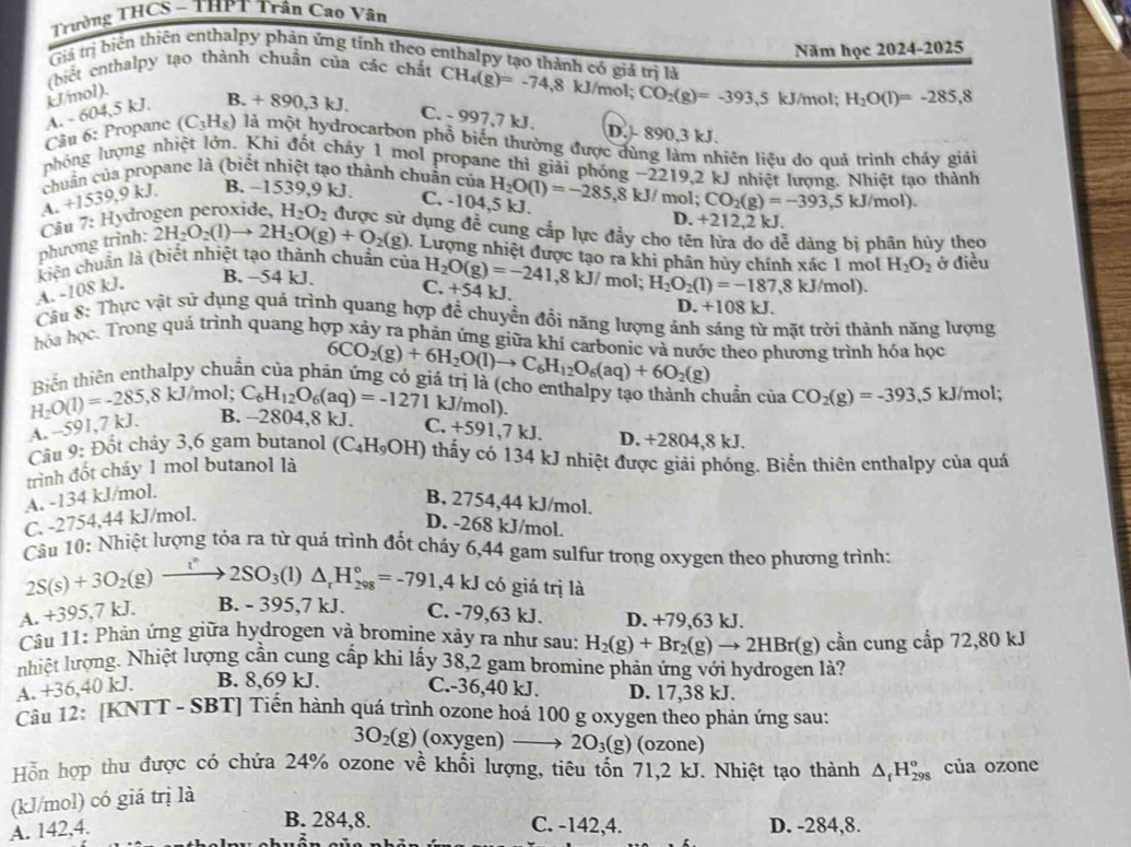 Trưởng THCS - THPT Trần Cao Vân
Giả trị biển thiên enthalpy phản ứng tính theo enthalpy tạo thành có giả trị là
(biết enthalpy tạo thành chuẩn của các chất Năm học 2024-2025
kJ/mol).
A. - 6 4 ,5 kJ. B. +890,3kJ. CH_4(g)=-74,8kJ/mol; CO_2(g)=-393,5 kJ/mol; H_2O(l)=-285,8
C. - 997,7 kJ. D. - 890,3 kJ.
Câu 6: Propane (C_3H_8) là một hydrocarbon phổ biến thường được đùng làm nhiên liệu do quả trình cháy giải
phóng lượng nhiệt lớn. Khi đốt cháy 1 mol propane thì giải phóng −2219,2 kJ nhiệt lượng. Nhiệt tạo thành
chuẩn của propane là (biết nhiệt tạo thành chuẩn của H_2O(l)=-285,8kJ/mol CO_2(g)=-393,5kJ/mol).
A +1539,9kJ.
B. −1539,9 kJ. C. -104,5 kJ. D. +212,2 kJ.
phương trình: Câu 7:Hy rogen peroxide. H_2O_2 được sử dụng đễ cung cấp lực đầy cho tên lửa do dễ dàng bị phân hủy theo
2H_2O_2(l)to 2H_2O(g)+O_2(g) 1 Lượng nhiệt được tạo ra khi phân hủy chính xác 1 mol H_2O_2 ở điều
kiên chuẩn là (biết nhiệt tạo thành chuẩn của H_2O(g)=-241,8kJ/ mol; H_2O_2(l)=-187,8kJ /mol).
A. -108 kJ. B. −54 kJ.
C. +54 kJ.
D. +108 kJ.
Câu 8: Thực vật sử dụng quả trình quang hợp để chuyển đổi năng lượng ảnh sáng từ mặt trời thành năng lượng
hóa học. Trong quá trình quang hợp xảy ra phản ứng giữa khí carbonic và nước theo phương trình hóa học
6CO_2(g)+6H_2O(l)to C_6H_12O_6(aq)+6O_2(g)
Biến thiên enthalpy chuẩn của phản ứng có giá trị là (cho enthalpy tạo thành chuẩn ciaCO_2(g)=-393,5kJ/mol;
kJ/mol;
H_2O(1)=-285,8 A. -591,7 kJ. B. - C_6H_12O_6(aq)=-1271 kJ/mol).
280 4,8 kJ. C. +591 7kJ D. +2804,8 kJ.
Câu 9: Đốt chảy 3,6 gam butanol (C_4H_9OH) thấy có 134 kJ nhiệt được giải phóng. Biển thiên enthalpy của quá
trình đốt cháy 1 mol butanol là
A. -134 kJ/mol.
B. 2754,44 kJ/mol.
C. -2754,44 kJ/mol.
D. -268 kJ/mol.
Câu 10: Nhiệt lượng tỏa ra từ quá trình đốt cháy 6,44 gam sulfur trong oxygen theo phương trình:
2S(s)+3O_2(g)to 2SO_3 ( 1) △ _rH_(298)°=-791,4kJ có giá trị là
A. +395,7 kJ. B. - 395,7 kJ. C. -79,63 kJ. D. +79,63 kJ.
Câu 11: Phản ứng giữa hydrogen và bromine xây ra như sau: H_2(g)+Br_2(g)to 2HBr(g)
nhiệt lượng. Nhiệt lượng cần cung cấp khi lấy 38,2 gam bromine phản ứng với hydrogen là? cần cung cấp 72,80 kJ
A. +36,40 kJ. B. 8,69 kJ. C.-36,40 kJ. D. 17,38 kJ.
Câu 12: [KNTT - SBT] Tiến hành quá trình ozone hoá 100 g oxygen theo phản ứng sau:
3O_2(g) (oxygen) to 2O_3(g) (ozone)
Hỗn hợp thu được có chứa 24% ozone về khối lượng, tiêu tốn 71,2 kJ. Nhiệt tạo thành △ _fH_(298)^o của ozone
(kJ/mol) có giá trị là
B. 284,8.
A. 142,4. C. -142,4. D. -284,8.