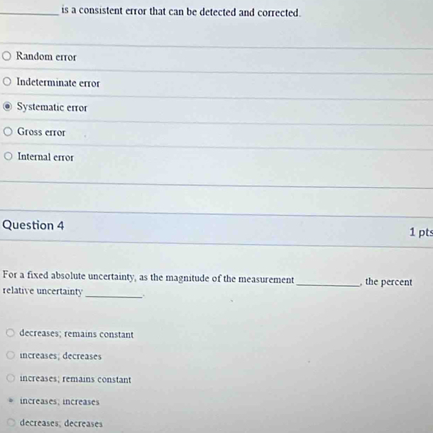 is a consistent error that can be detected and corrected.
Random error
Indeterminate error
Systematic error
Gross error
Internal error
_
Question 4 1 pts
For a fixed absolute uncertainty, as the magnitude of the measurement_ the percent
relative uncertainty _.
decreases; remains constant
increases; decreases
increases; remains constant
increases; increases
decreases, decreases