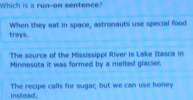 Which is a run-on sentence?
When they eat in space, astronauts use special food
trays.
The source of the Mississippi River is Lake Itasca in
Minnesota it was formed by a melted glacier.
The recipe calls for sugar, but we can use honey
instead.