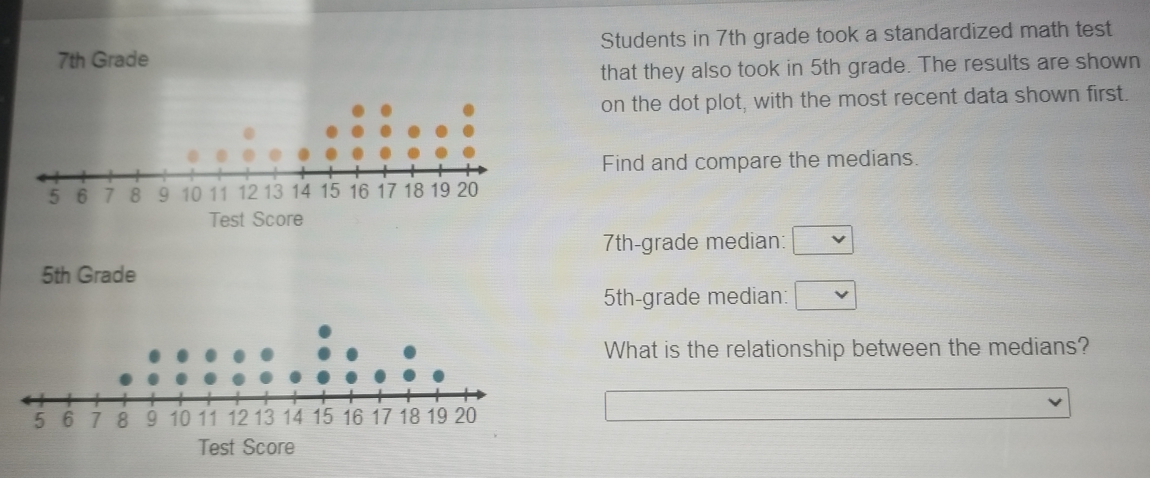 7th Grade Students in 7th grade took a standardized math test 
that they also took in 5th grade. The results are shown 
on the dot plot, with the most recent data shown first 
Find and compare the medians. 
Test Score
7th -grade median:
5th Grade
5th -grade median: 
What is the relationship between the medians? 
Test Score