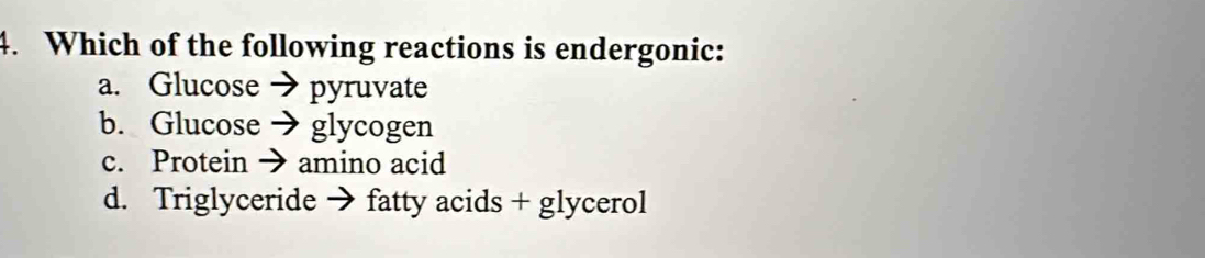 Which of the following reactions is endergonic:
a. Glucose → pyruvate
b. Glucose → glycogen
c. Protein → amino acid
d. Triglyceride → fatty acids + glycerol