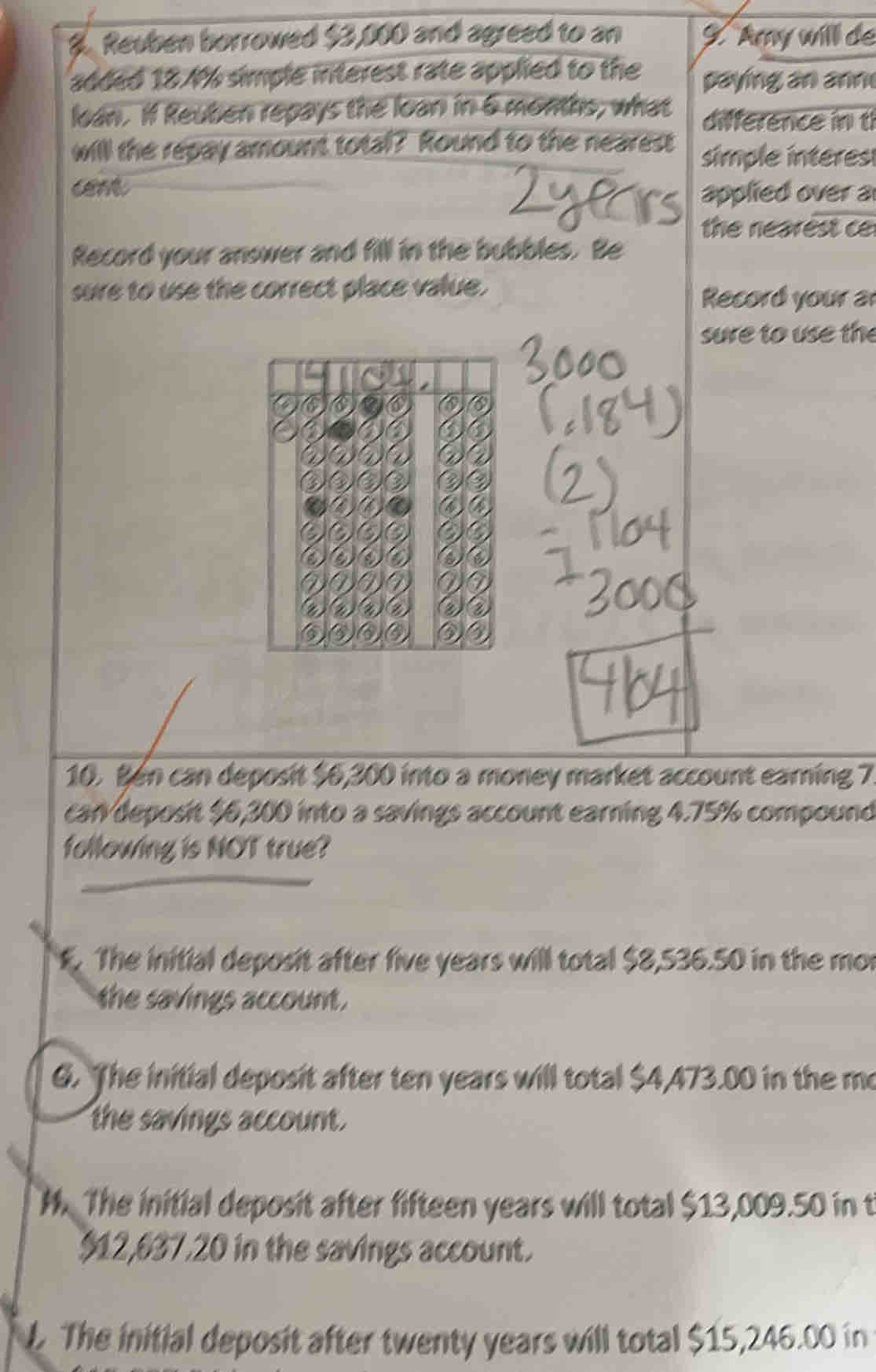 Reuben borrowed $3,000 and agreed to an 9. Amy will de
added 18.4% simple interest rate applied to the paying an ann
loan. If Reuben repays the loan in 6 months, what difference in t
will the repay amount total? Round to the nearest simple interes
cent
applied over a
the nearest c
Record your answer and fill in the bubbles. Be
sure to use the correct place value.
Record your a
sure to use the
10. Bén can deposit $6,300 into a money market account earning 7
can deposit % 6,300 into a savings account earning 4.75% compound
following is NOT true?. The initial deposit after five years will total $8,536.50 in the mor
the savings account .
6. The initial deposit after ten years will total $4,473.00 in the me
the savings account.
M. The initial deposit after fifteen years will total $13,009.50 in t
$12,637,20 in the savings account.
L. The initial deposit after twenty years will total $15,246.00 in