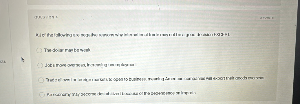 All of the following are negative reasons why international trade may not be a good decision EXCEPT:
The dollar may be weak
pts
Jobs move overseas, increasing unemployment
Trade allows for foreign markets to open to business, meaning American companies will export their goods overseas.
An economy may become destabilized because of the dependence on imports