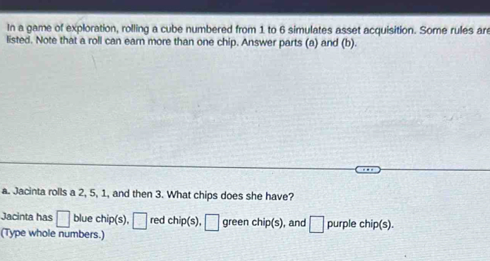 In a game of exploration, rolling a cube numbered from 1 to 6 simulates asset acquisition. Some rules are 
listed. Note that a roll can earn more than one chip. Answer parts (a) and (b). 
a. Jacinta rolls a 2, 5, 1, and then 3. What chips does she have? 
Jacinta has □ blue chip(s), □ red chip(s), □ green chip(s), and □ purple chip(s). 
(Type whole numbers.)