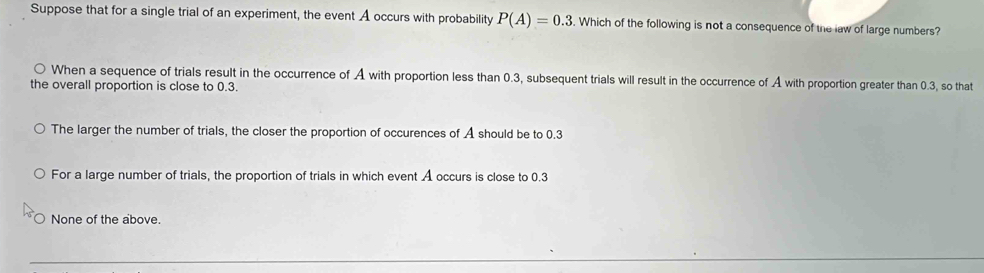 Suppose that for a single trial of an experiment, the event A occurs with probability P(A)=0.3. Which of the following is not a consequence of the law of large numbers?
When a sequence of trials result in the occurrence of A with proportion less than 0.3, subsequent trials will result in the occurrence of A with proportion greater than 0.3, so that
the overall proportion is close to 0.3.
The larger the number of trials, the closer the proportion of occurences of A should be to 0.3
For a large number of trials, the proportion of trials in which event A occurs is close to 0.3
None of the above.