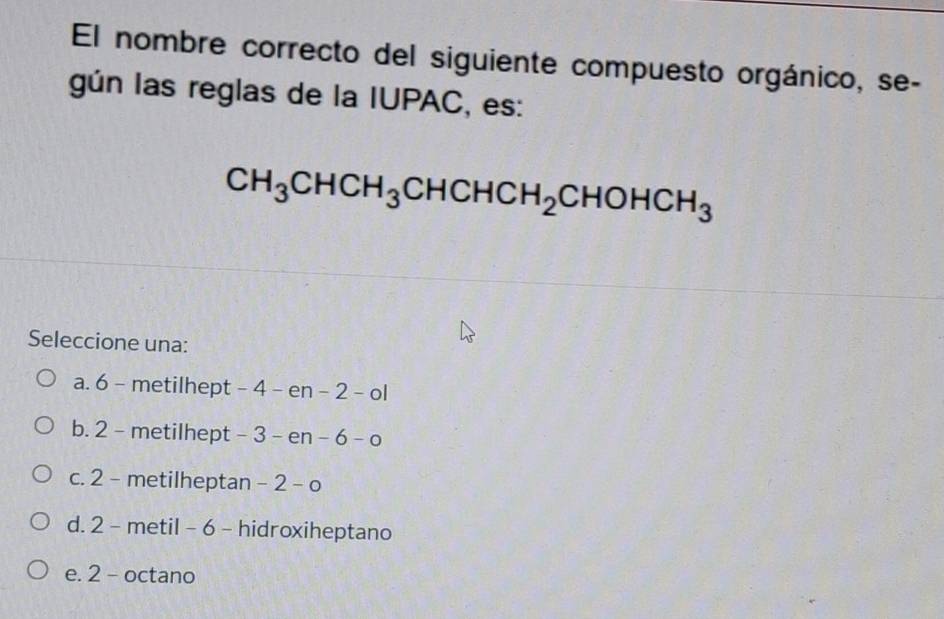 El nombre correcto del siguiente compuesto orgánico, se-
gún las reglas de la IUPAC, es:
CH_3CHCH_3CHCHCH_2CHOHCH_3
Seleccione una:
a. 6 - metilhept - 4 - en - 2 - ol
b. 2 - metilhept - 3 3- n-6-o
c. 2 - metilheptan -2-o
d. 2 - metil - 6 - hidroxiheptano
e. 2 - octano