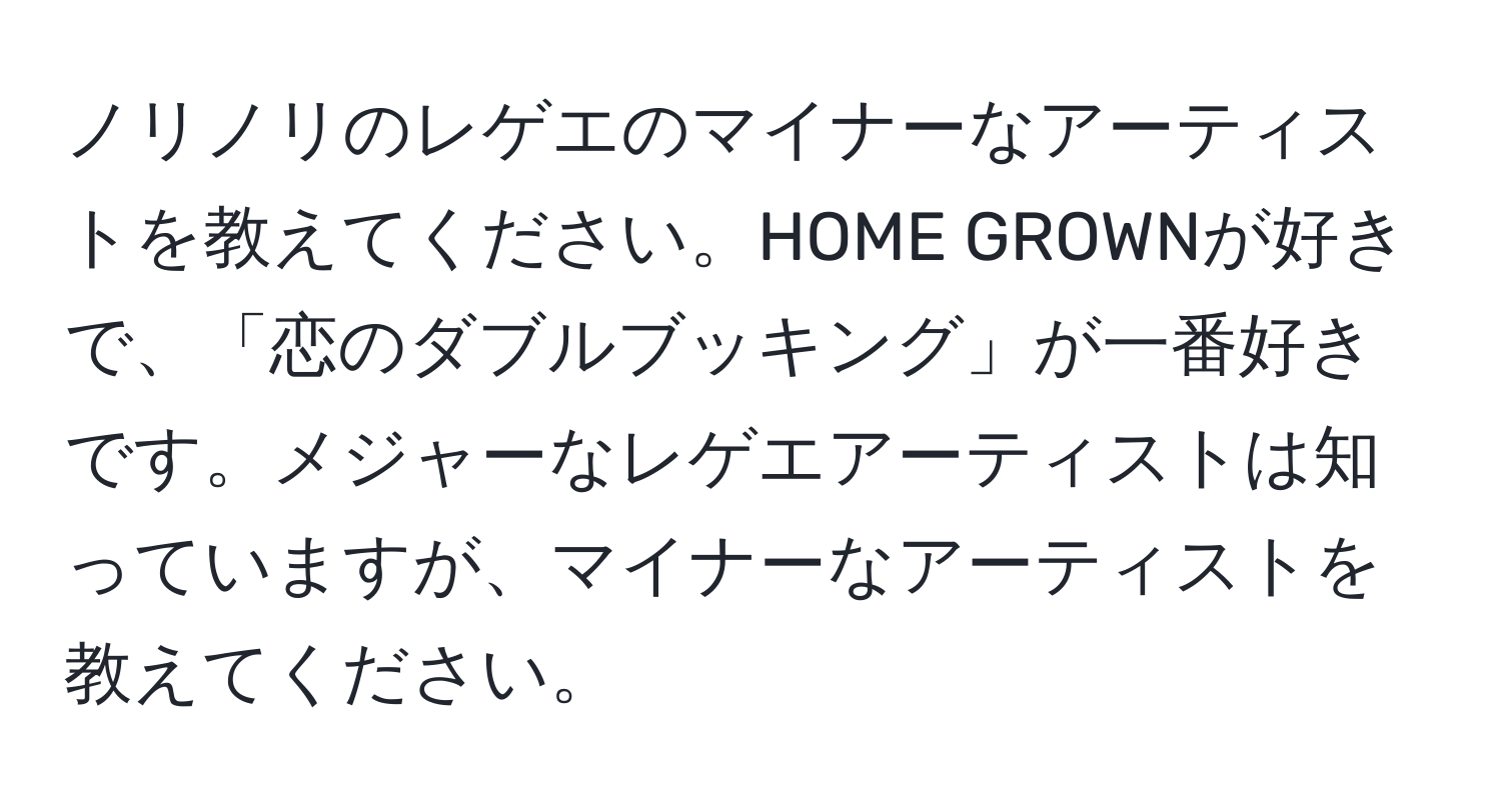 ノリノリのレゲエのマイナーなアーティストを教えてください。HOME GROWNが好きで、「恋のダブルブッキング」が一番好きです。メジャーなレゲエアーティストは知っていますが、マイナーなアーティストを教えてください。