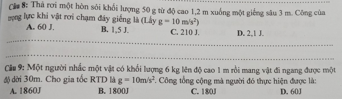 Thả rơi một hòn sỏi khối lượng 50 g từ độ cao 1,2 m xuống một giếng sâu 3 m. Công của
trọng lực khi vật rơi chạm đáy giếng là (Lấy g=10m/s^2)
A. 60 J. B. 1,5 J. C. 210 J. D. 2,1 J.
Câu 9: Một người nhấc một vật có khối lượng 6 kg lên độ cao 1 m rồi mang vật đi ngang được một
độ đời 30m. Cho gia tốc RTD là g=10m/s^2. Công tổng cộng mà người đó thực hiện được là:
A. 1860J B. 1800J C. 180J D. 60J