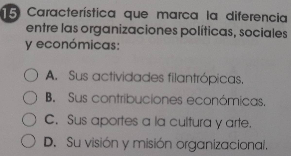 Característica que marca la diferencia
entre las organizaciones políticas, sociales
y económicas:
A. Sus actividades filantrópicas.
B. Sus contribuciones económicas.
C. Sus aportes a la cultura y arte.
D. Su visión y misión organizacional.