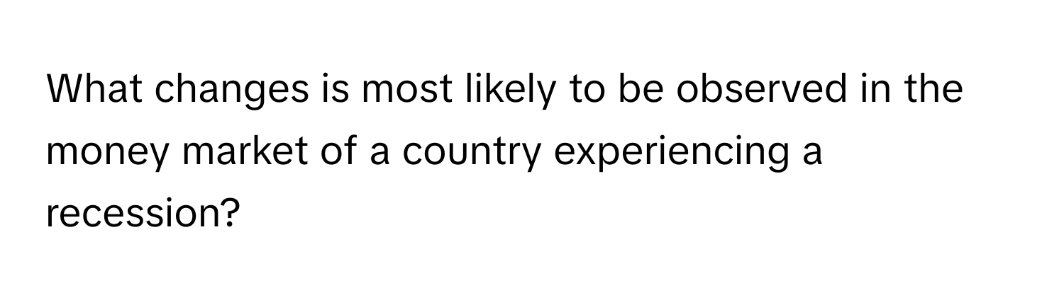 What changes is most likely to be observed in the money market of a country experiencing a recession?