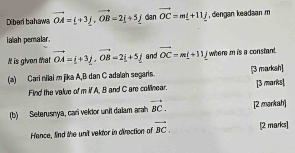 Diberi bahawa vector OA=i+3j, vector OB=2_ i+5j dan vector OC=m_ i+11j , dengan keadaan m
ialah pemalar. 
It is given that vector OA=i+3j, vector OB=2i+5j and vector OC=m_ i+11_ j where m is a constant. 
(a) Cari nilai m jika A, B dan C adalah segaris. [3 markah] 
Find the value of m if A, B and C are collinear. [3 marks] 
(b) Seterusnya, cari vektor unit dalam arah vector BC. [2 markah] 
Hence, find the unit vektor in direction of vector BC. [2 marks]