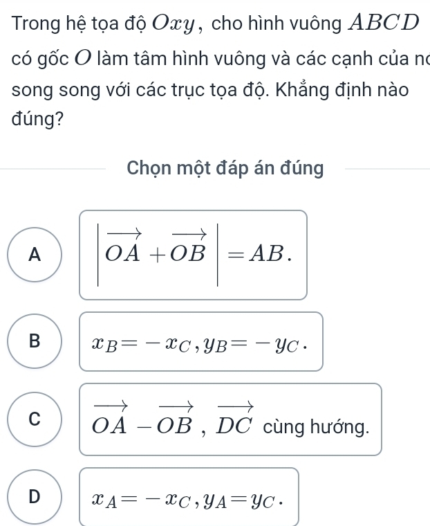 Trong hệ tọa độ Oxy, cho hình vuông ABCD
có gốc O làm tâm hình vuông và các cạnh của no
song song với các trục tọa độ. Khẳng định nào
đúng?
Chọn một đáp án đúng
A |vector OA+vector OB|=AB.
B x_B=-x_C, y_B=-y_C.
C vector OA-vector OB, vector DC cùng hướng.
D x_A=-x_C, y_A=y_C.