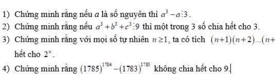 Chứng minh rằng nếu a là số nguyên thì a^3-a:3. 
2) Chứng minh rằng nếu a^3+b^3+c^3 9 thì một trong 3 số chia hết cho 3. 
3) Chứng minh rằng với mọi số tự nhiên n≥ 1 , ta có tích (n+1)(n+2)...(n+
hết cho 2^n. 
4) Chứng minh rằng (1785)^1784-(1783)^1785 không chia hết cho 9.