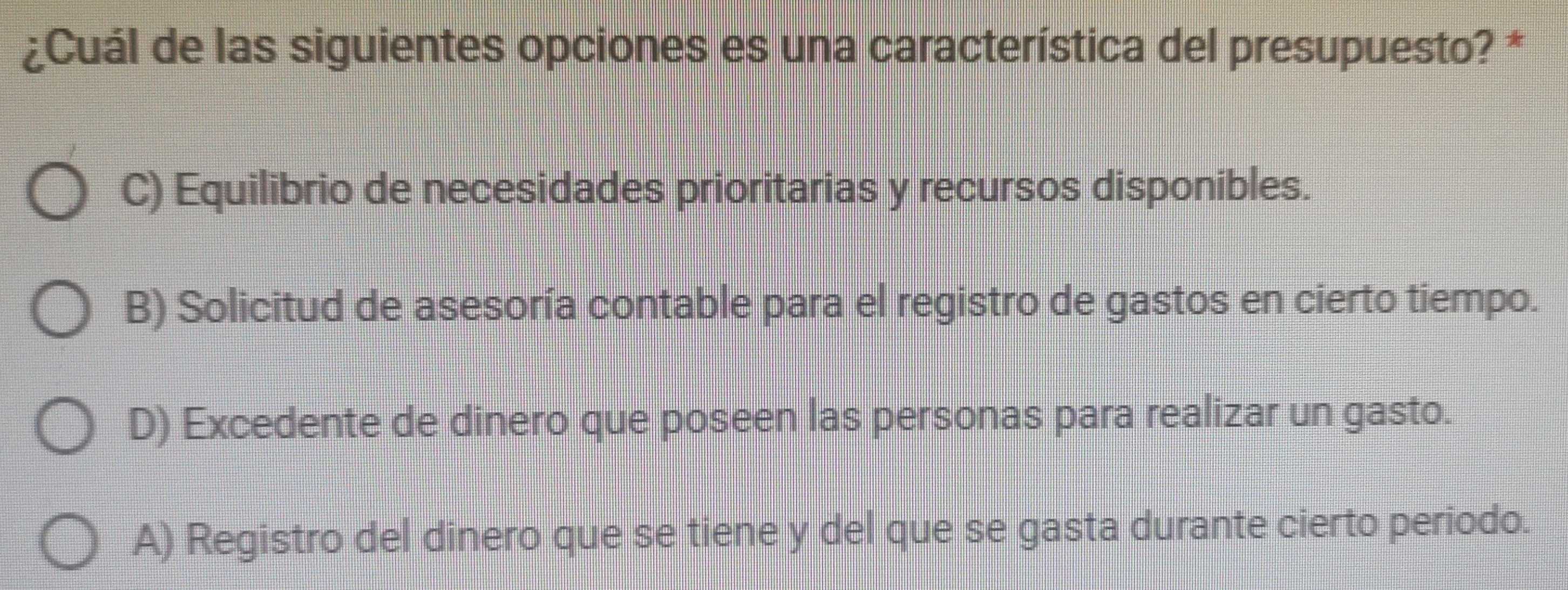 ¿Cuál de las siguientes opciones es una característica del presupuesto? *
C) Equilibrio de necesidades prioritarias y recursos disponibles.
B) Solicitud de asesoría contable para el registro de gastos en cierto tiempo.
D) Excedente de dinero que poseen las personas para realizar un gasto.
A) Registro del dinero que se tiene y del que se gasta durante cierto periodo.