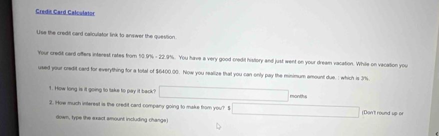 Credit Card Calculator 
Use the credit card calculator link to answer the question. 
Your credit card offers interest rates from 10.9% - 22.9%. You have a very good credit history and just went on your dream vacation. While on vacation you 
used your credit card for everything for a total of $6400.00. Now you realize that you can only pay the minimum amount due. : which is 3%. 
1. How long is it going to take to pay it back? months
2. How much interest is the credit card company going to make from you? $ (Don't round up or 
down, type the exact amount including change