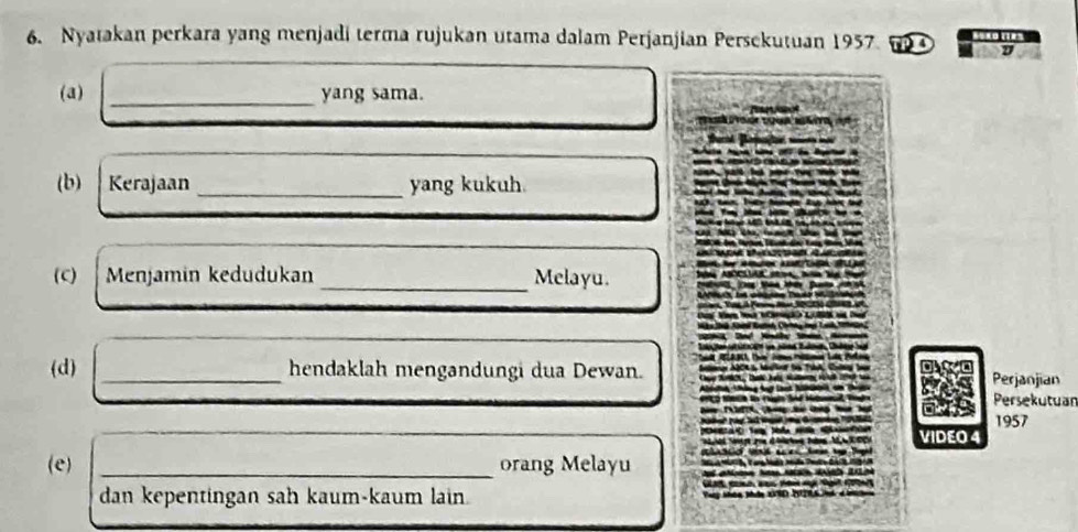 Nyatakan perkara yang menjadi terma rujukan utama dalam Perjanjian Persekutuan 1957 
(a) _yang sama. 
(b) Kerajaan _yang kukuh. 
(C) Menjamín kedudukan _Melayu. 
(d) _hendaklah mengandungi dua Dewan. Perjanjian 
Persekutuar 
1957 
VIDEO 4 
(e) _orang Melayu 
dan kepentingan sah kaum-kaum lain.