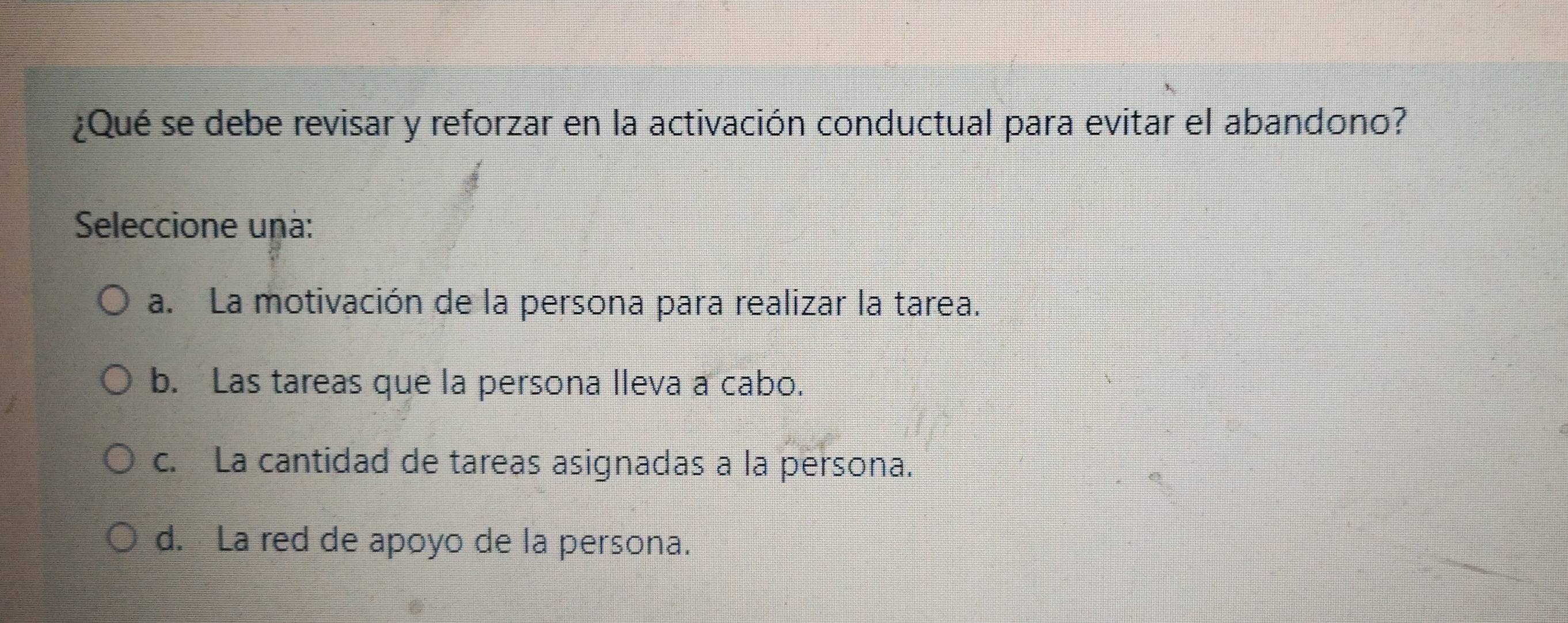 ¿Qué se debe revisar y reforzar en la activación conductual para evitar el abandono?
Seleccione unà:
a. La motivación de la persona para realizar la tarea.
b. Las tareas que la persona lleva a cabo.
c. La cantidad de tareas asignadas a la persona.
d. La red de apoyo de la persona.