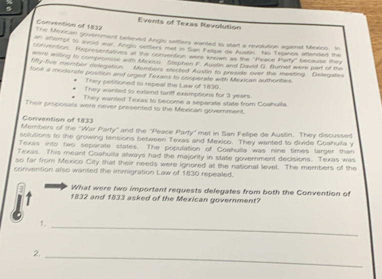Events of Texas Revolution 
Convention of 1832 
The Mexican government beieved Anglo settlers wanted to start a revolution against Mexico. In 
an attempt to avoid war, Anglo settlers met in San Fellipe de Austin. No Tejanos attended the 
convention. Representatives at the convention were known as the "Peace Party" because they 
were willing to compromise with Mexico. Stephen F. Austin and David G. Burnet were part of the 
fifty-five member delegation. Members elected Austin to preside over the meeting. Delegates 
took a moderate position and urged Texans to cooperate with Mexican authorities. 
They petitioned to repeal the Law of 1830. 
They wanted to extend tariff exemptions for 3 years. 
They wanted Texas to become a separate state from Coahulla. 
Their proposals were never presented to the Mexican government. 
Convention of 1833 
Members of the "War Party" and the 'Peace Party" met in San Felipe de Austin. They discussed 
solutions to the growing tensions between Texas and Mexico. They wanted to divide Coahuila y 
Texas into two separate states. The population of Coahuila was nine times larger than 
Texas. This meant Coahuila always had the majority in state government decisions. Texas was 
so far from Mexico City that their needs were ignored at the national level. The members of the 
convention also wanted the immigration Law of 1830 repealed. 
a What were two important requests delegates from both the Convention of 
1832 and 1833 asked of the Mexican government? 
1._ 
2._