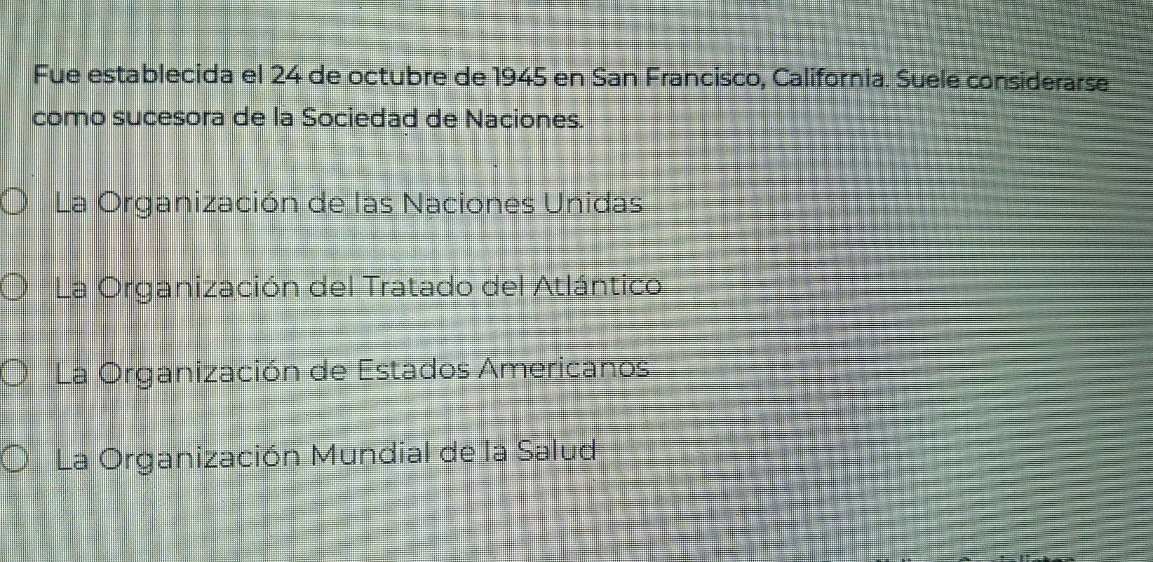 Fue establecida el 24 de octubre de 1945 en San Francisco, California. Suele considerarse
como sucesora de la Sociedad de Naciones.
La Organización de las Naciones Unidas
La Organización del Tratado del Atlántico
La Organización de Estados Americanos
La Organización Mundial de la Salud