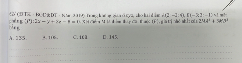 62/ (ĐTK - BGD&ĐT - Năm 2019) Trong không gian Oxyz, cho hai điểm A(2;-2;4), B(-3;3;-1) và mặt
phẳng (P): 2x-y+2z-8=0. Xét điểm M là điểm thay đổi thuộc (P), giá trị nhỏ nhất của 2MA^2+3MB^2
bằng :
A. 135. B. 105. C. 108. D. 145.
_
_
_
_