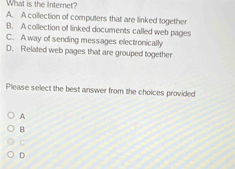 What is the Internet?
A. A collection of computers that are linked together
B. A collection of linked documents called web pages
C. A way of sending messages electronically
D. Related web pages that are grouped together
Please select the best answer from the choices provided
A
B
C
D