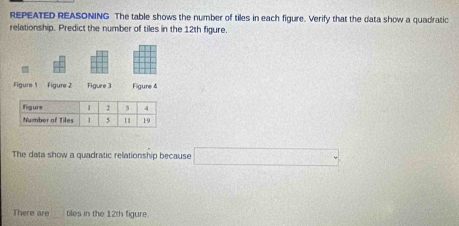 REPEATED REASONING The table shows the number of tiles in each figure. Verify that the data show a quadratic 
relationship. Predict the number of tiles in the 12th figure. 
Figure 1 Figure 2 Figure 3 Figure 4 
The data show a quadratic relationship because □ 
There are 2:2 tiles in the 12th figure.