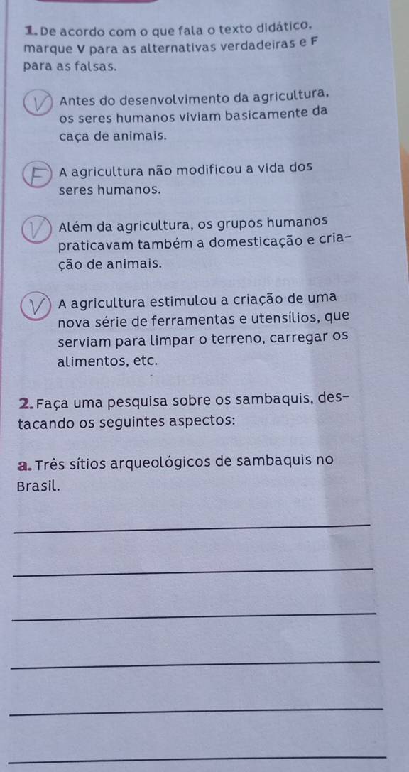 De acordo com o que fala o texto didático.
marque V para as alternativas verdadeiras e F
para as falsas.
Antes do desenvolvimento da agricultura,
os seres humanos viviam basicamente da
caça de animais.
A agricultura não modificou a vida dos
seres humanos.
Além da agricultura, os grupos humanos
praticavam também a domesticação e cria-
ção de animais.
A agricultura estimulou a criação de uma
nova série de ferramentas e utensílios, que
serviam para limpar o terreno, carregar os
alimentos, etc.
2. Faça uma pesquisa sobre os sambaquis, des-
tacando os seguintes aspectos:
a. Três sítios arqueológicos de sambaquis no
Brasil.
_
_
_
_
_
_