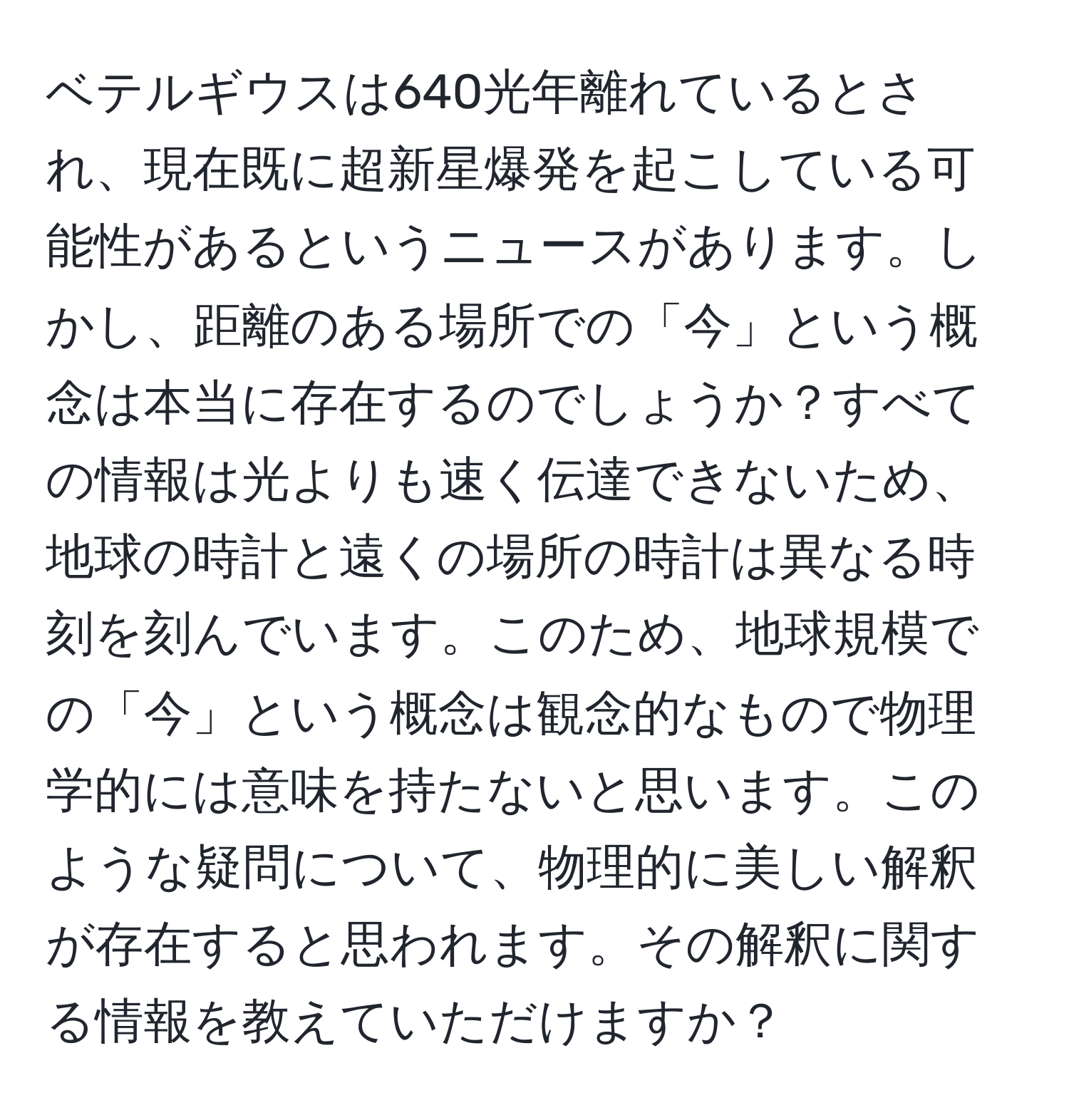 ベテルギウスは640光年離れているとされ、現在既に超新星爆発を起こしている可能性があるというニュースがあります。しかし、距離のある場所での「今」という概念は本当に存在するのでしょうか？すべての情報は光よりも速く伝達できないため、地球の時計と遠くの場所の時計は異なる時刻を刻んでいます。このため、地球規模での「今」という概念は観念的なもので物理学的には意味を持たないと思います。このような疑問について、物理的に美しい解釈が存在すると思われます。その解釈に関する情報を教えていただけますか？