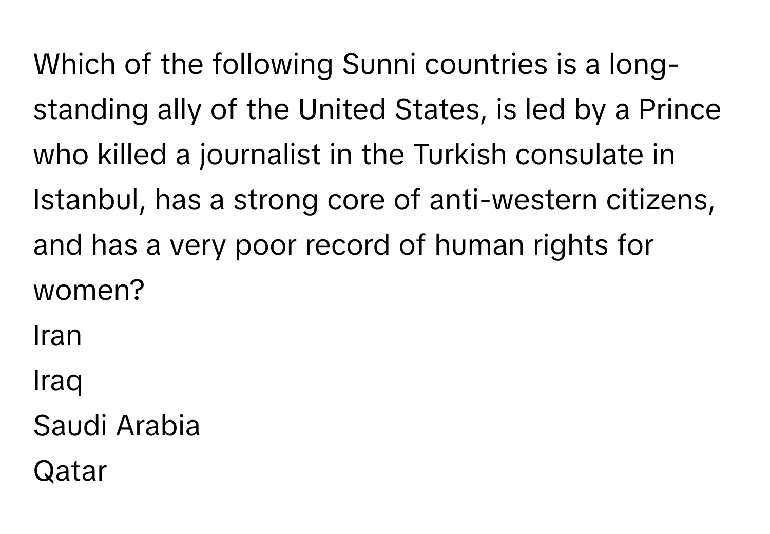 Which of the following Sunni countries is a long-standing ally of the United States, is led by a Prince who killed a journalist in the Turkish consulate in Istanbul, has a strong core of anti-western citizens, and has a very poor record of human rights for women? 
Iran
Iraq
Saudi Arabia
Qatar