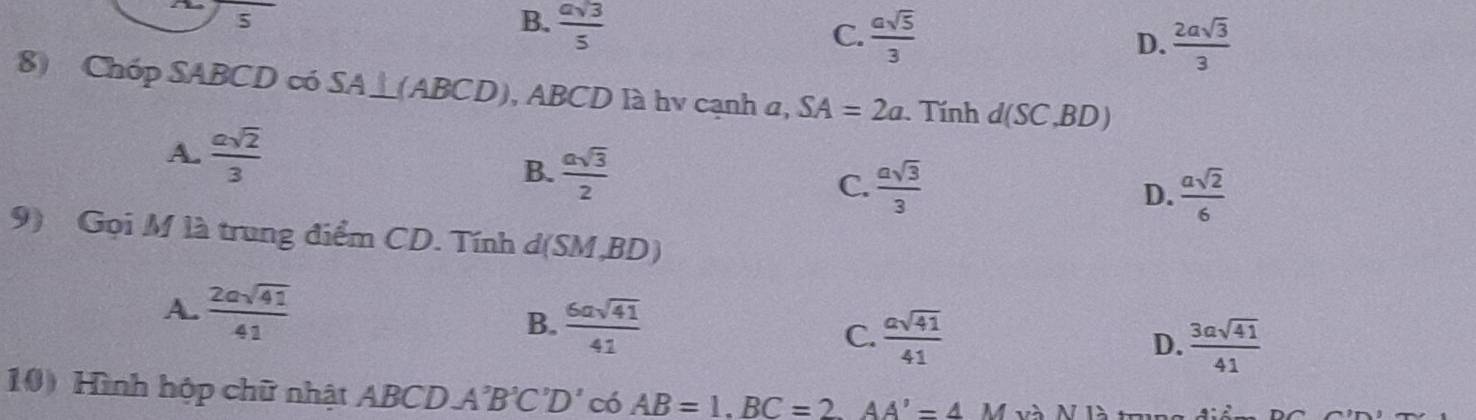 5
B.  asqrt(3)/5 
C.  asqrt(5)/3  D.  2asqrt(3)/3 
8) Chóp SABCD có SA⊥ (ABCD) , ABCD là hv cạnh α, SA=2a Tính d(SC,BD)
A.  asqrt(2)/3 
B.  asqrt(3)/2  D.  asqrt(2)/6 
C.  asqrt(3)/3 
9) Gọi M là trung điểm CD. Tính d(SM,BD)
A.  2asqrt(41)/41  B.  6asqrt(41)/41  C.  asqrt(41)/41 
D.  3asqrt(41)/41 
10) Hình hộp chữ nhật ABCDA'B'C'D' có AB=1. BC=2 AA'=4M Và N là