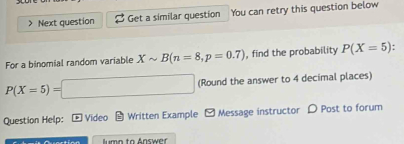 Next question Get a similar question You can retry this question below 
For a binomial random variable Xsim B(n=8, p=0.7) , find the probability P(X=5).
P(X=5)=□ (Round the answer to 4 decimal places) 
Question Help: D Video Written Example Message instructor D Post to forum 
lumn to Answer