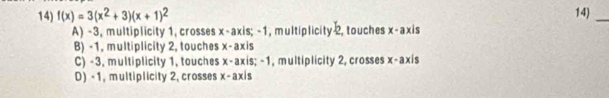 f(x)=3(x^2+3)(x+1)^2 14)_
A) -3, multiplicity 1, crosses x-axis; -1 , multiplicity 2, touches x-axis
B) -1, multiplicity 2, touches x-axis
C) -3, multiplicity 1, touches x-axis; -1 , multiplicity 2, crosses x-axis
D) - 1, multiplicity 2, crosses x-axis