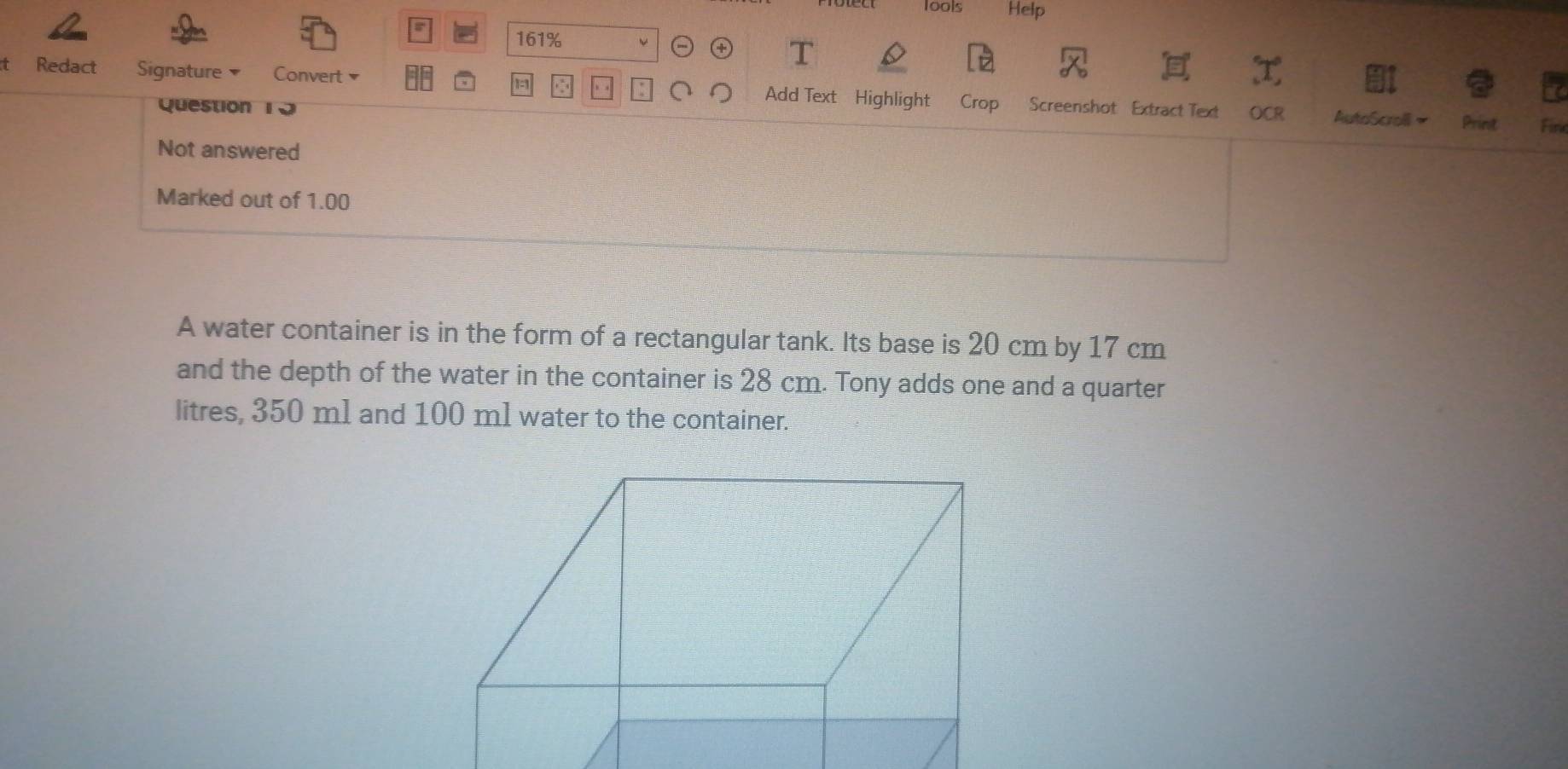 lools Help 
161% 
D 
t Redact Signature Convert Add Text Highlight Crop Screenshot Extract Text AutoScroll~ 
Question 10 
OCR Fir 
Print 
Not answered 
Marked out of 1.00
A water container is in the form of a rectangular tank. Its base is 20 cm by 17 cm
and the depth of the water in the container is 28 cm. Tony adds one and a quarter 
litres, 350 ml and 100 ml water to the container.