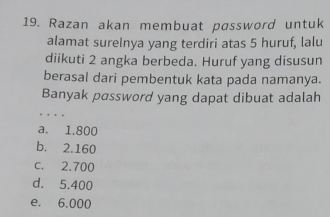 Razan akan membuat password untuk
alamat surelnya yang terdiri atas 5 huruf, lalu
diikuti 2 angka berbeda. Huruf yang disusun
berasal dari pembentuk kata pada namanya.
Banyak password yang dapat dibuat adalah
_
a. 1.800
b. 2.160
c. 2.700
d. 5.400
e. 6.000