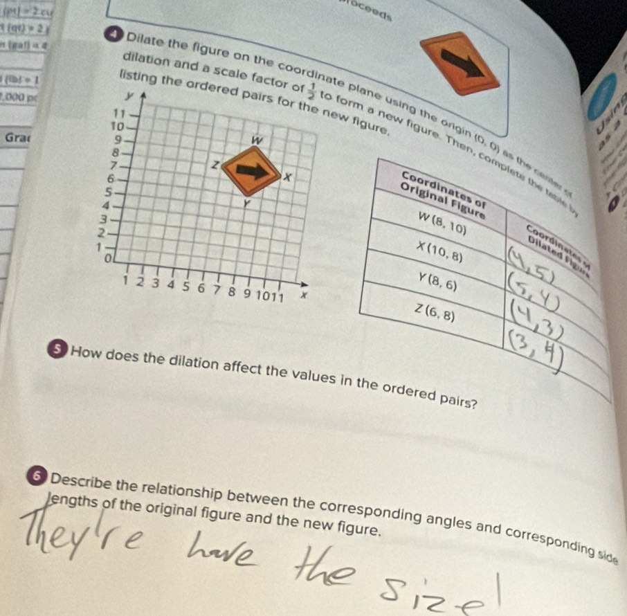 _ |P1|=2cu
oceeds
h(gat)=q
1(at)>2x Dilate the figure on the coor
 ibd=1
0.000p
nate plane using the org 
dilation and a scale factor ofo form a new figure. Then, complete the table
Gra (0,0)
th  c e s  
Coordinates of
Original Figure
W(8,10)
X(10,8)
Coordinates 
Dilated Figui
Y(8,6)
Z(6,8)
5  How does the dilation affect the values in the ordered pairs?
lengths of the original figure and the new figure.
6 Describe the relationship between the corresponding angles and corresponding side