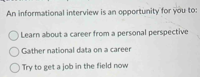 An informational interview is an opportunity for you to: 
Learn about a career from a personal perspective 
Gather national data on a career 
Try to get a job in the field now