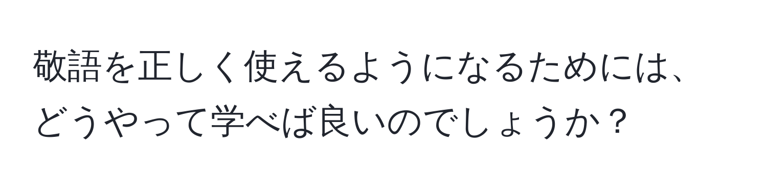 敬語を正しく使えるようになるためには、どうやって学べば良いのでしょうか？