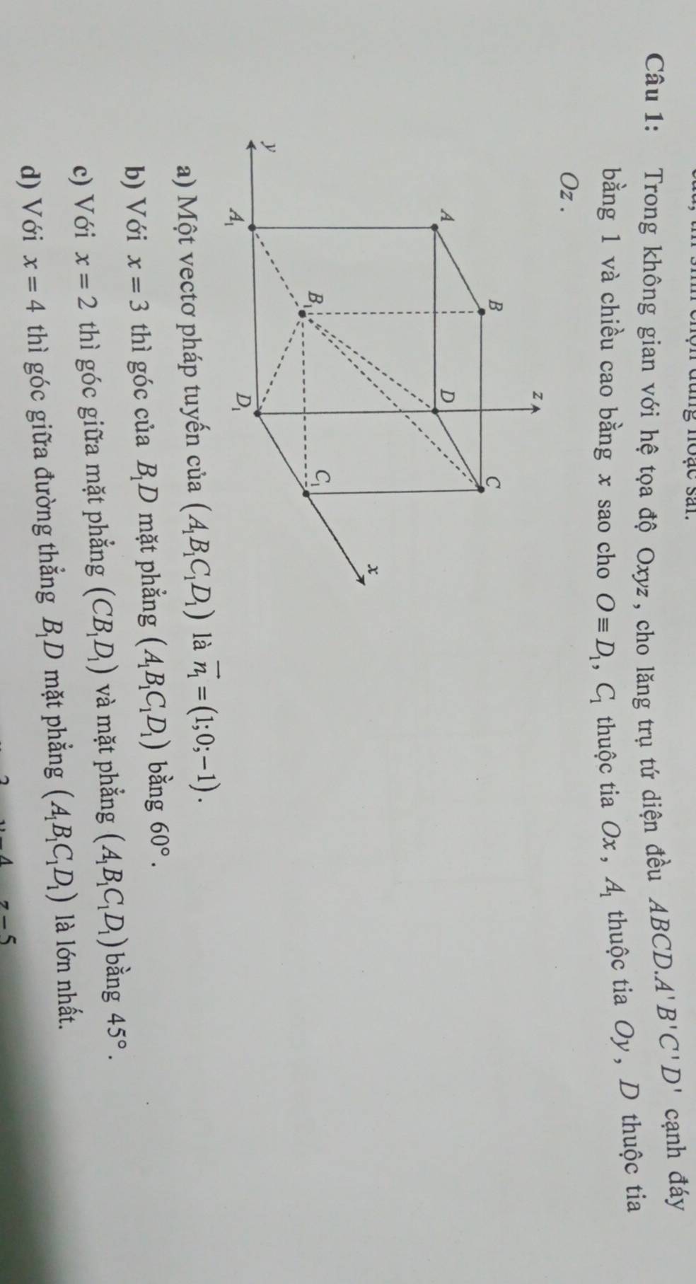 đung noạc san.
Câu 1: Trong không gian với hệ tọa độ Oxyz, cho lăng trụ tứ diện đều ABCD. A'B'C'D' cạnh đáy
bằng 1 và chiều cao bằng x sao cho Oequiv D_1, C_1 thuộc tia Ox , A_1 thuộc tia Oy, D thuộc tia
Oz.
z
B
C
A
D
x
B
C_1
y
A_1
D_1
a) Một vectơ pháp tuyến của (A_1B_1C_1D_1) là vector n_1=(1;0;-1). 
b) Với x=3 thì góc của B_1D mặt phẳng (A_1B_1C_1D_1) bằng 60°. 
c) Với x=2 thì góc giữa mặt phẳng (CB_1D_1) và mặt phẳng (A_1B_1C_1D_1) bằng 45°. 

d) Với x=4 thì góc giữa đường thẳng B_1D 0 mặt phẳng (A_1B_1C_1D_1) là lớn nhất.
z-5