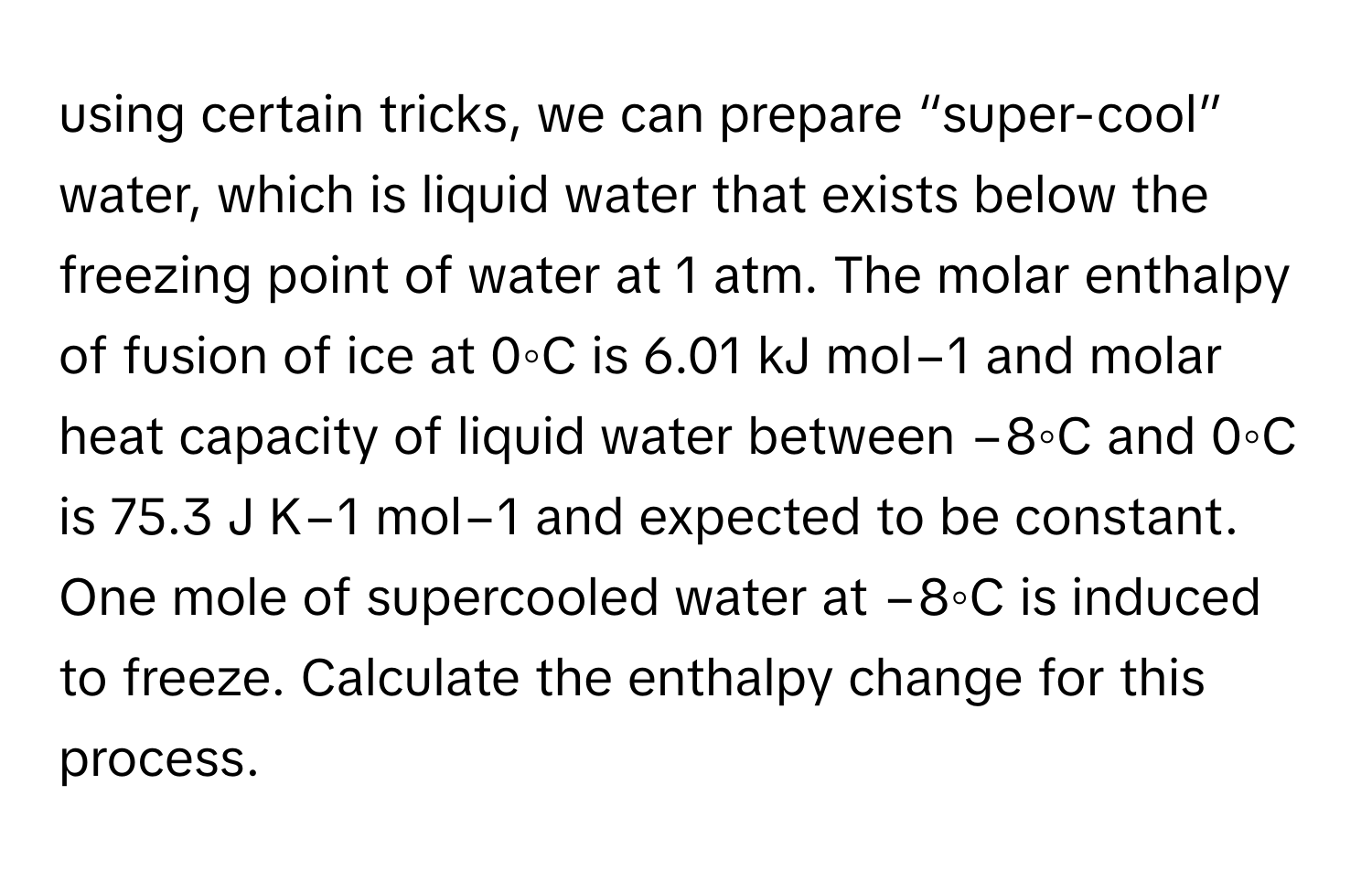 using certain tricks, we can prepare “super-cool” ﻿water, which is liquid water that exists below the freezing point of water at 1 ﻿atm. The molar enthalpy of fusion of ice at 0◦C is 6.01 ﻿kJ mol−1 ﻿and molar heat capacity of liquid water between −8◦C and 0◦C is 75.3 ﻿J K−1 ﻿mol−1 ﻿and expected to be constant. One mole of supercooled water at −8◦C is induced to freeze. Calculate the enthalpy change for this process.