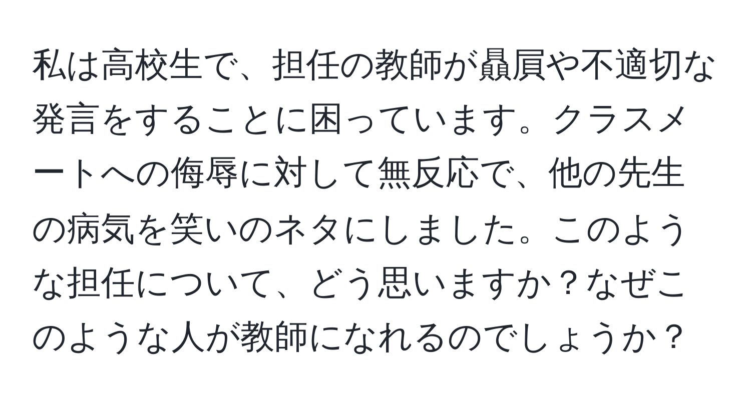 私は高校生で、担任の教師が贔屓や不適切な発言をすることに困っています。クラスメートへの侮辱に対して無反応で、他の先生の病気を笑いのネタにしました。このような担任について、どう思いますか？なぜこのような人が教師になれるのでしょうか？